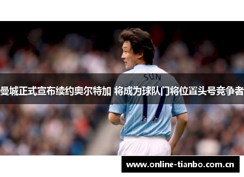 曼城正式宣布续约奥尔特加 将成为球队门将位置头号竞争者 曼城正式宣布续约奥尔特加 将成为球队门将位置头号竞争者