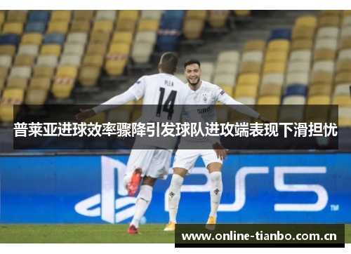 普莱亚进球效率骤降引发球队进攻端表现下滑担忧 普莱亚进球效率骤降引发球队进攻端表现下滑担忧