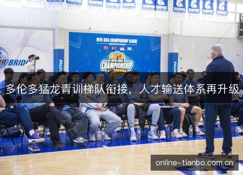 多伦多猛龙青训梯队衔接,人才输送体系再升级 多伦多猛龙青训梯队衔接,人才输送体系再升级