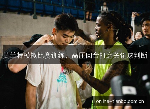 莫兰特模拟比赛训练,高压回合打磨关键球判断 莫兰特模拟比赛训练,高压回合打磨关键球判断