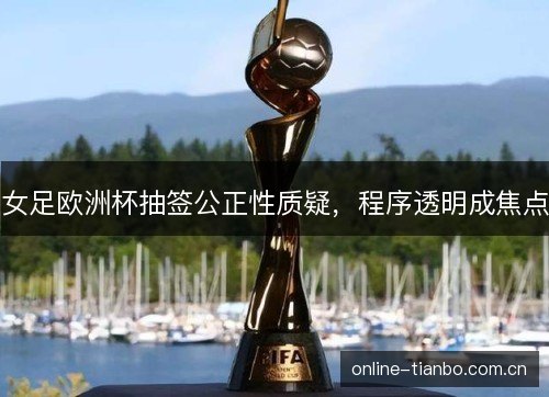 女足欧洲杯抽签公正性质疑,程序透明成焦点 女足欧洲杯抽签公正性质疑,程序透明成焦点